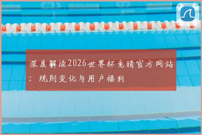 深度解读2026世界杯竞猜官方网站：规则变化与用户福利