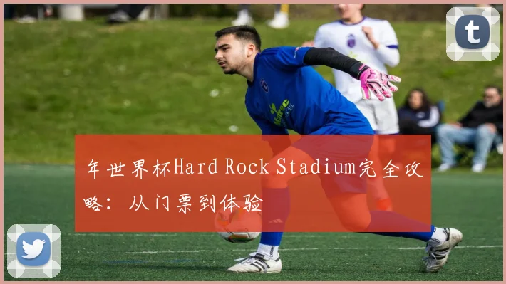 年世界杯Hard Rock Stadium完全攻略：从门票到体验