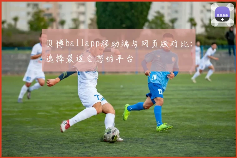 贝博ballapp移动端与网页版对比：选择最适合您的平台