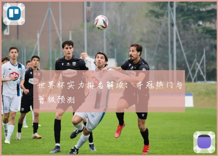 世界杯实力排名解读：夺冠热门与晋级预测