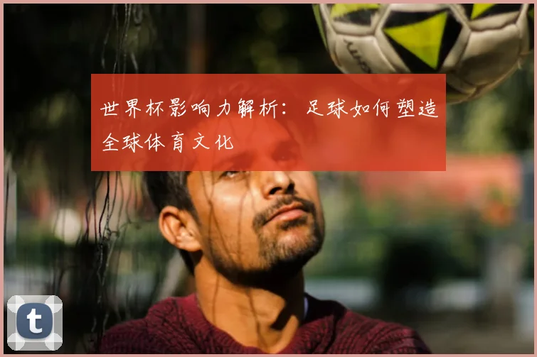 世界杯影响力解析：足球如何塑造全球体育文化