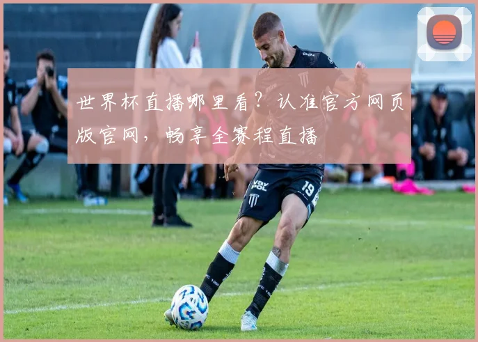 世界杯直播哪里看？认准官方网页版官网，畅享全赛程直播