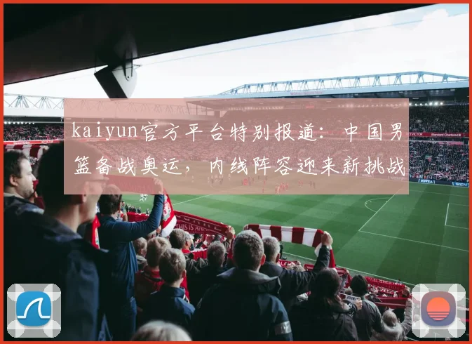 kaiyun官方平台特别报道：中国男篮备战奥运，内线阵容迎来新挑战