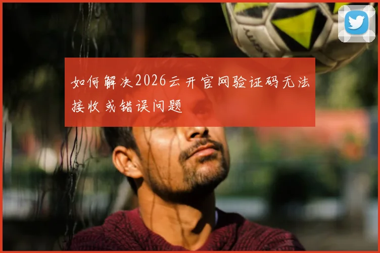 如何解决2026云开官网验证码无法接收或错误问题
