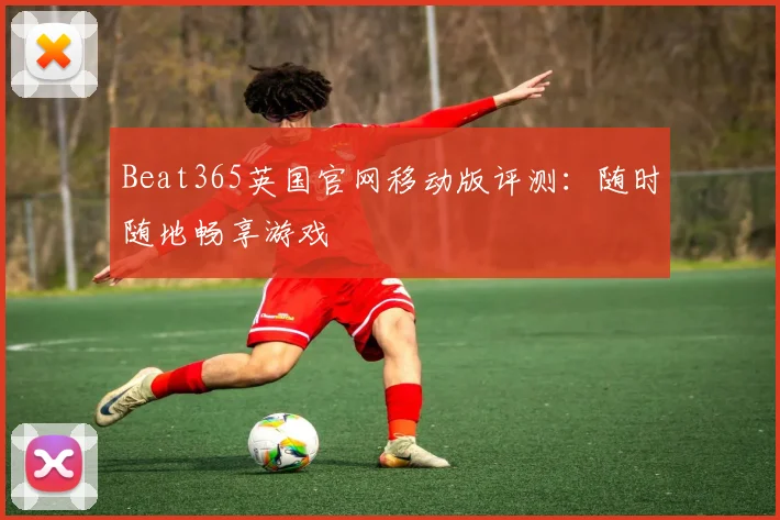 Beat365英国官网移动版评测：随时随地畅享游戏