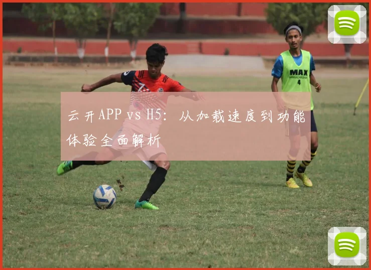 云开APP vs H5：从加载速度到功能体验全面解析