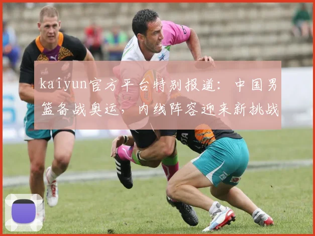 kaiyun官方平台特别报道：中国男篮备战奥运，内线阵容迎来新挑战