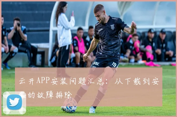 云开APP安装问题汇总：从下载到安装的故障排除